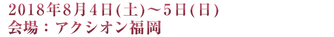 2018年8月4日(土)～5日(日) 会場：アクシオン福岡